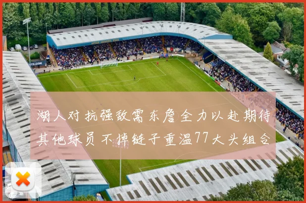 湖人对抗强敌需东詹全力以赴期待其他球员不掉链子重温77大头组合辉煌