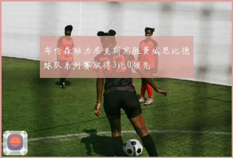 布伦森助力尼克斯完胜费城恩比德球队系列赛取得3比0领先