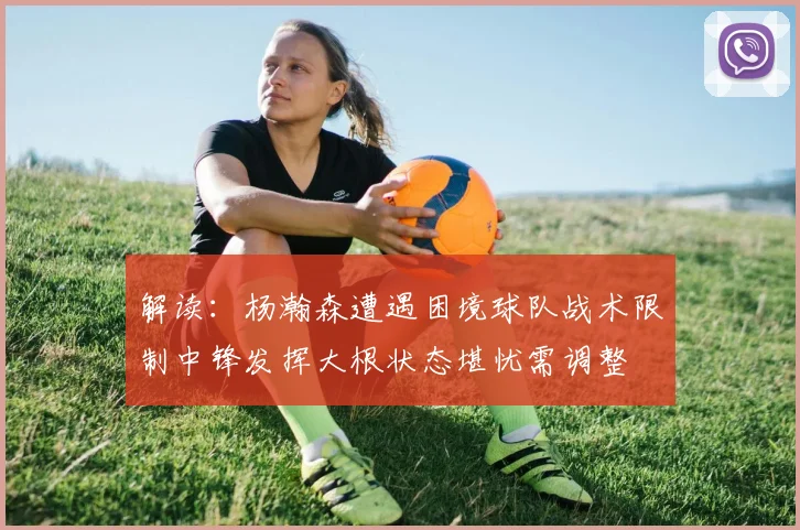 解读：杨瀚森遭遇困境球队战术限制中锋发挥大根状态堪忧需调整