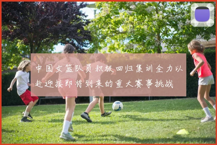中国女篮队员积极回归集训全力以赴迎接即将到来的重大赛事挑战
