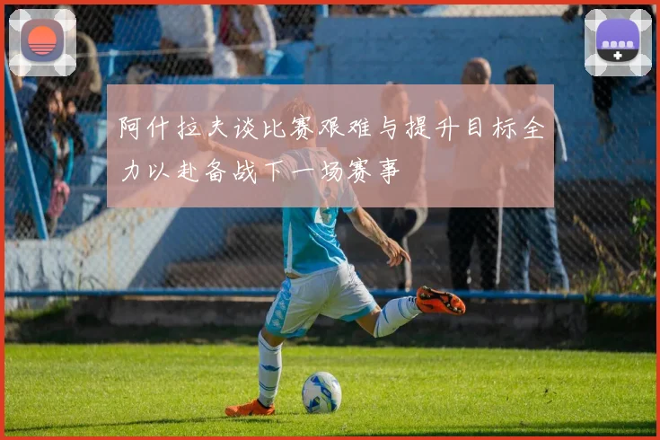 阿什拉夫谈比赛艰难与提升目标全力以赴备战下一场赛事