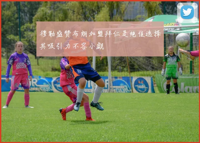 穆勒盛赞布朗加盟拜仁是绝佳选择其吸引力不容小觑
