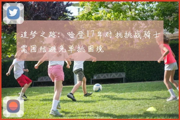 追梦之路：哈登17年对抗挑战骑士需团结避免单挑困境
