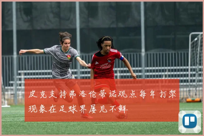 皮克支持弗洛伦蒂诺观点每年打架现象在足球界屡见不鲜