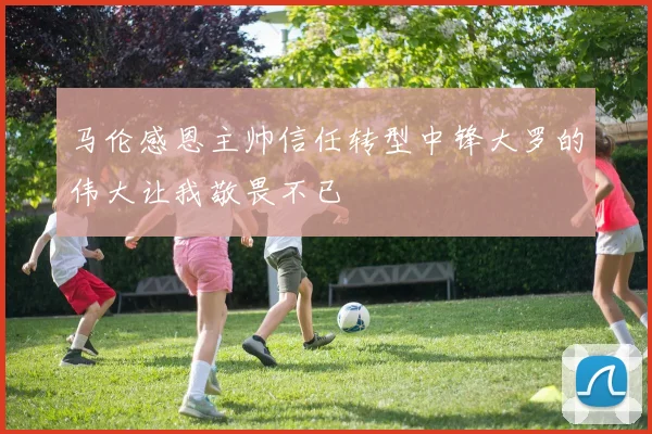 马伦感恩主帅信任转型中锋大罗的伟大让我敬畏不已