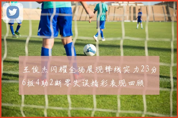 王俊杰闪耀全场展现锋线实力23分6板4助2断零失误精彩表现回顾
