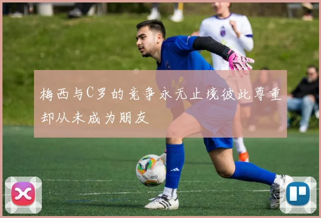 梅西与C罗的竞争永无止境彼此尊重却从未成为朋友