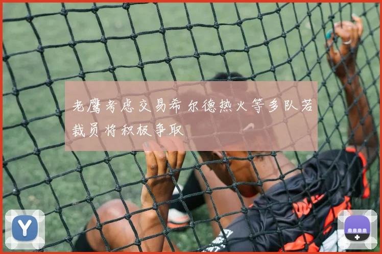 老鹰考虑交易希尔德热火等多队若裁员将积极争取