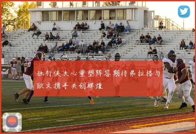 独行侠决心重塑阵容期待弗拉格与欧文携手共创辉煌
