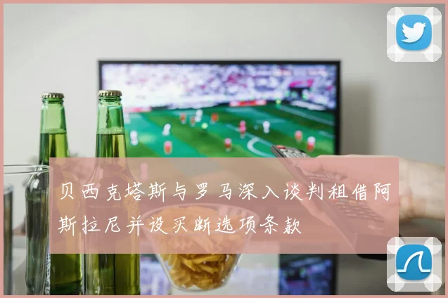 贝西克塔斯与罗马深入谈判租借阿斯拉尼并设买断选项条款