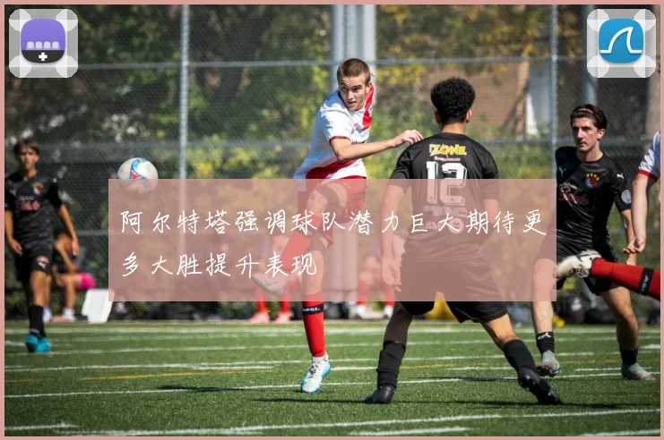 阿尔特塔强调球队潜力巨大期待更多大胜提升表现