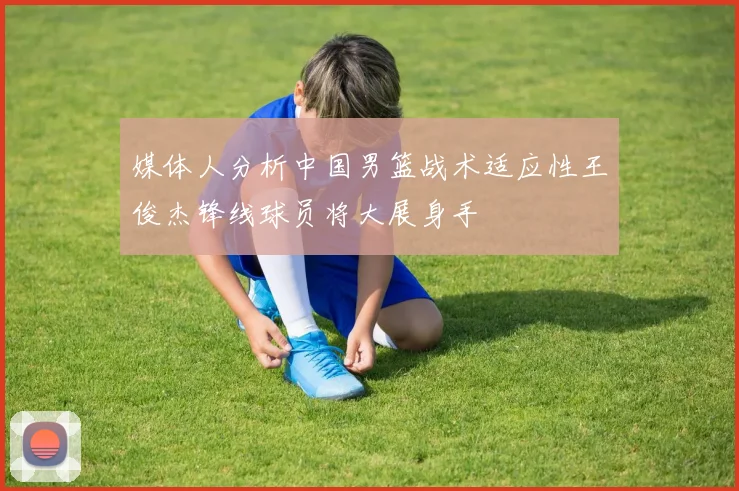 媒体人分析中国男篮战术适应性王俊杰锋线球员将大展身手