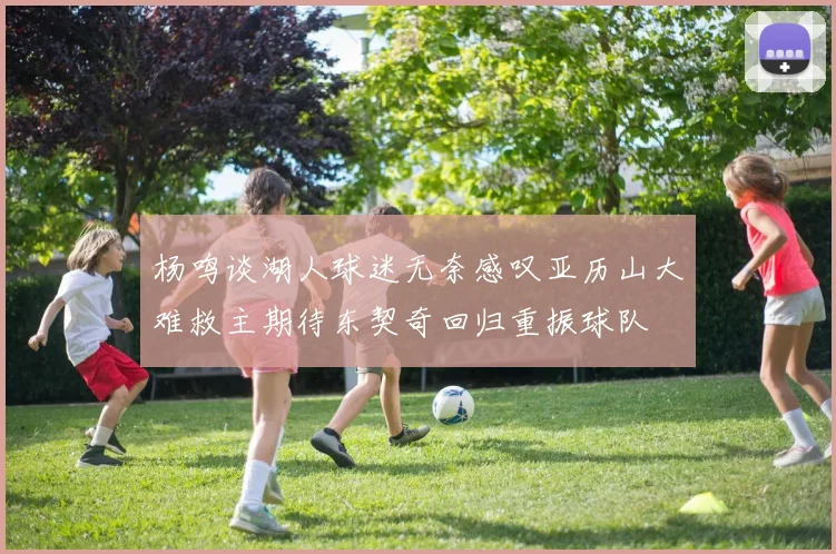 杨鸣谈湖人球迷无奈感叹亚历山大难救主期待东契奇回归重振球队