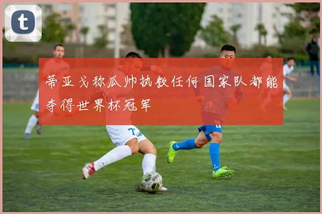 蒂亚戈称瓜帅执教任何国家队都能夺得世界杯冠军