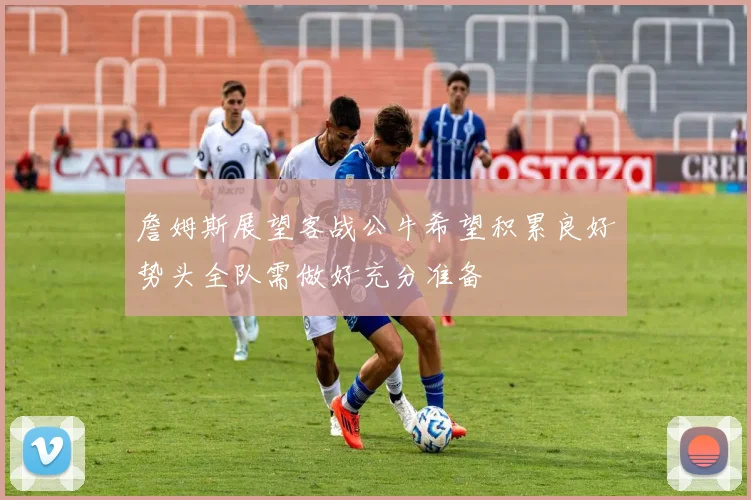 詹姆斯展望客战公牛希望积累良好势头全队需做好充分准备