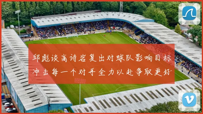 邱彪谈高诗岩复出对球队影响目标冲击每一个对手全力以赴争取更好成绩