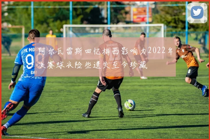 阿尔瓦雷斯回忆梅西影响力2022年决赛球衣险些遗失至今珍藏