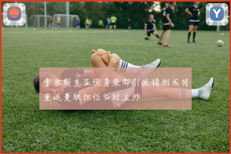 索尔斯克亚现身柴郡引发猜测或将重返曼联担任临时主帅