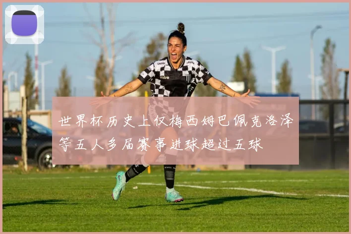 世界杯历史上仅梅西姆巴佩克洛泽等五人多届赛事进球超过五球