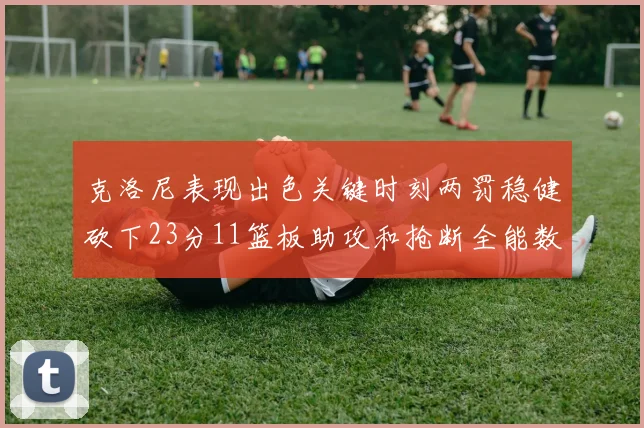 克洛尼表现出色关键时刻两罚稳健砍下23分11篮板助攻和抢断全能数据