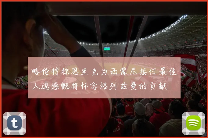 略伦特称恩里克为西蒙尼接任最佳人选感慨将怀念格列兹曼的贡献