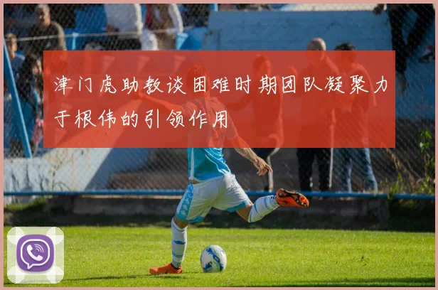 津门虎助教谈困难时期团队凝聚力于根伟的引领作用