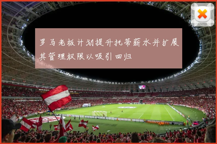 罗马老板计划提升托蒂薪水并扩展其管理权限以吸引回归