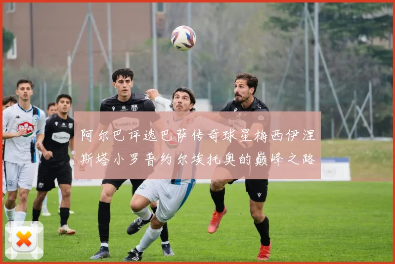 阿尔巴评选巴萨传奇球星梅西伊涅斯塔小罗普约尔埃托奥的巅峰之路